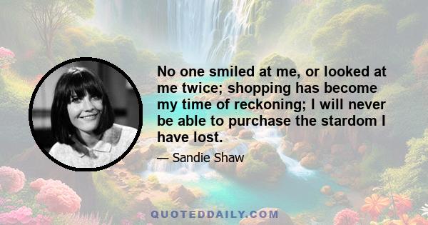 No one smiled at me, or looked at me twice; shopping has become my time of reckoning; I will never be able to purchase the stardom I have lost.