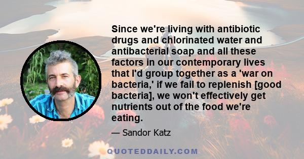 Since we're living with antibiotic drugs and chlorinated water and antibacterial soap and all these factors in our contemporary lives that I'd group together as a 'war on bacteria,' if we fail to replenish [good