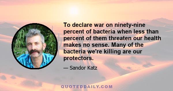 To declare war on ninety-nine percent of bacteria when less than percent of them threaten our health makes no sense. Many of the bacteria we're killing are our protectors.