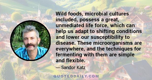 Wild foods, microbial cultures included, possess a great, unmediated life force, which can help us adapt to shifting conditions and lower our susceptibility to disease. These microorganisms are everywhere, and the