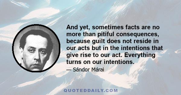 And yet, sometimes facts are no more than pitiful consequences, because guilt does not reside in our acts but in the intentions that give rise to our act. Everything turns on our intentions.