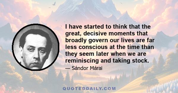 I have started to think that the great, decisive moments that broadly govern our lives are far less conscious at the time than they seem later when we are reminiscing and taking stock.