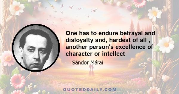 One has to endure betrayal and disloyalty and, hardest of all , another person's excellence of character or intellect