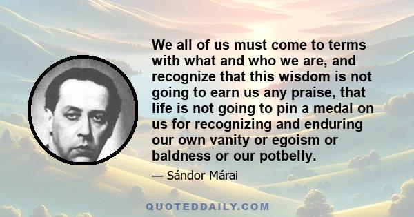 We all of us must come to terms with what and who we are, and recognize that this wisdom is not going to earn us any praise, that life is not going to pin a medal on us for recognizing and enduring our own vanity or