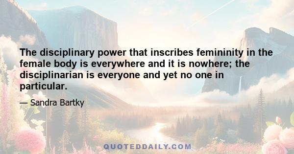 The disciplinary power that inscribes femininity in the female body is everywhere and it is nowhere; the disciplinarian is everyone and yet no one in particular.