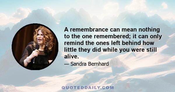 A remembrance can mean nothing to the one remembered; it can only remind the ones left behind how little they did while you were still alive.