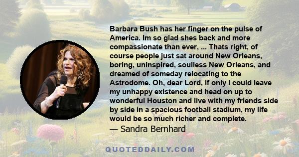 Barbara Bush has her finger on the pulse of America. Im so glad shes back and more compassionate than ever, ... Thats right, of course people just sat around New Orleans, boring, uninspired, soulless New Orleans, and