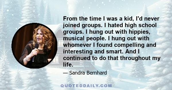 From the time I was a kid, I'd never joined groups. I hated high school groups. I hung out with hippies, musical people. I hung out with whomever I found compelling and interesting and smart. And I continued to do that