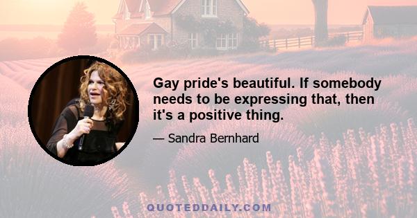 Gay pride's beautiful. If somebody needs to be expressing that, then it's a positive thing.