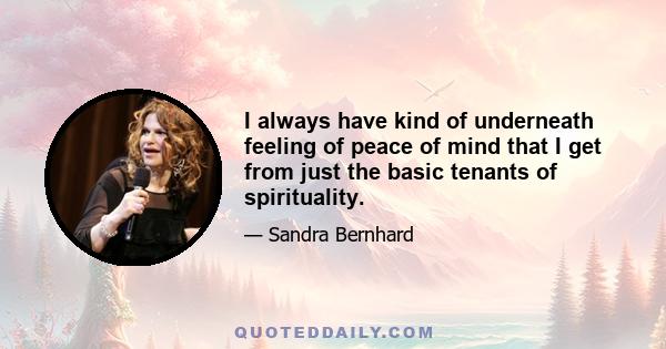 I always have kind of underneath feeling of peace of mind that I get from just the basic tenants of spirituality.