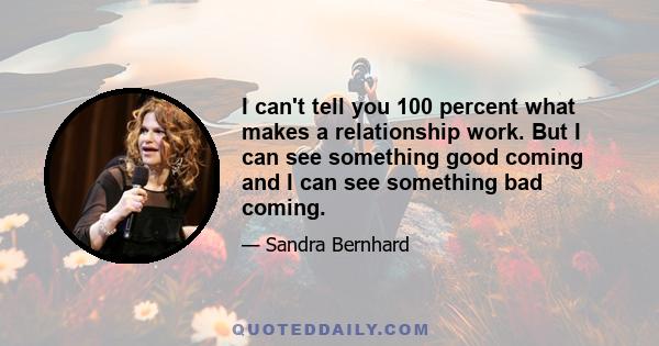 I can't tell you 100 percent what makes a relationship work. But I can see something good coming and I can see something bad coming.