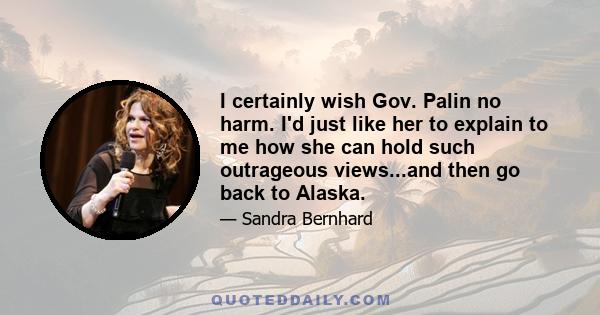 I certainly wish Gov. Palin no harm. I'd just like her to explain to me how she can hold such outrageous views...and then go back to Alaska.