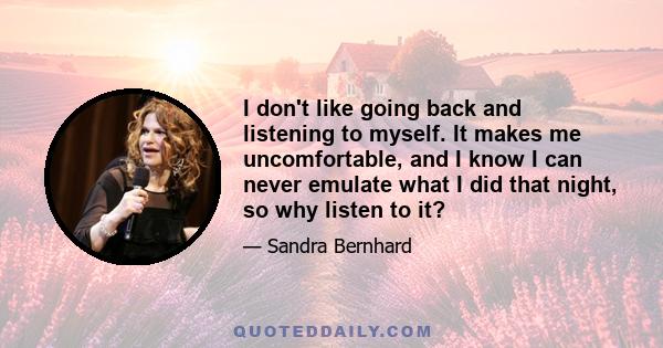 I don't like going back and listening to myself. It makes me uncomfortable, and I know I can never emulate what I did that night, so why listen to it?