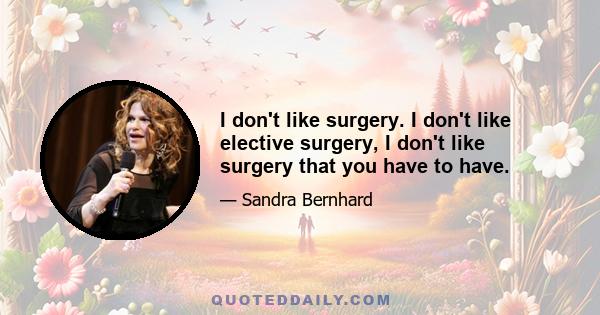 I don't like surgery. I don't like elective surgery, I don't like surgery that you have to have.