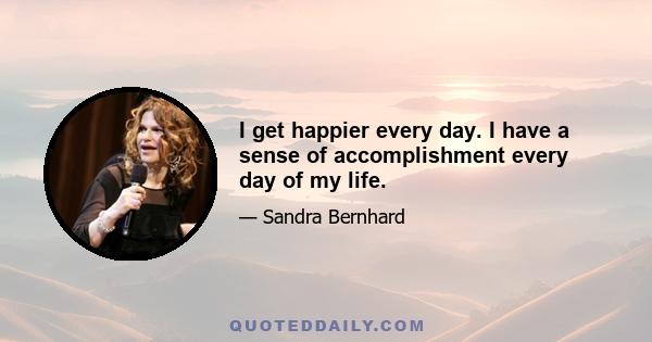 I get happier every day. I have a sense of accomplishment every day of my life.