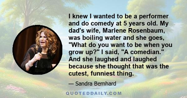 I knew I wanted to be a performer and do comedy at 5 years old. My dad's wife, Marlene Rosenbaum, was boiling water and she goes, What do you want to be when you grow up? I said, A comedian. And she laughed and laughed