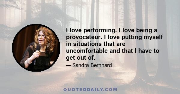 I love performing. I love being a provocateur. I love putting myself in situations that are uncomfortable and that I have to get out of.