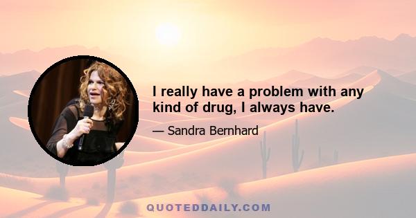 I really have a problem with any kind of drug, I always have.