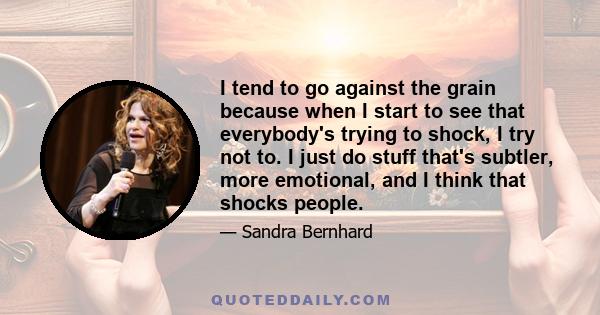 I tend to go against the grain because when I start to see that everybody's trying to shock, I try not to. I just do stuff that's subtler, more emotional, and I think that shocks people.