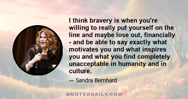 I think bravery is when you're willing to really put yourself on the line and maybe lose out, financially - and be able to say exactly what motivates you and what inspires you and what you find completely unacceptable