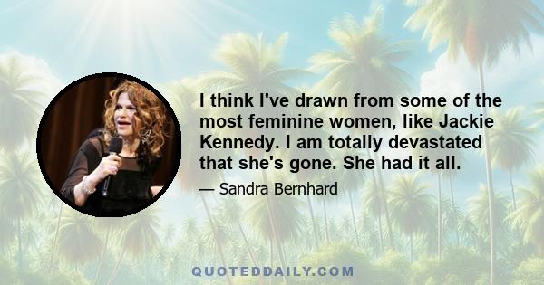 I think I've drawn from some of the most feminine women, like Jackie Kennedy. I am totally devastated that she's gone. She had it all.