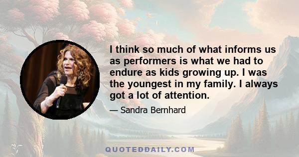 I think so much of what informs us as performers is what we had to endure as kids growing up. I was the youngest in my family. I always got a lot of attention.