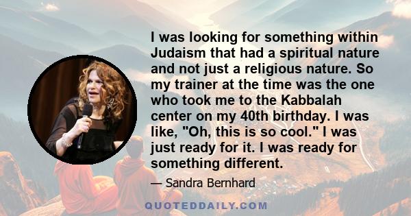 I was looking for something within Judaism that had a spiritual nature and not just a religious nature. So my trainer at the time was the one who took me to the Kabbalah center on my 40th birthday. I was like, Oh, this