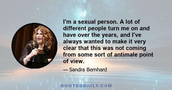 I'm a sexual person. A lot of different people turn me on and have over the years, and I've always wanted to make it very clear that this was not coming from some sort of antimale point of view.