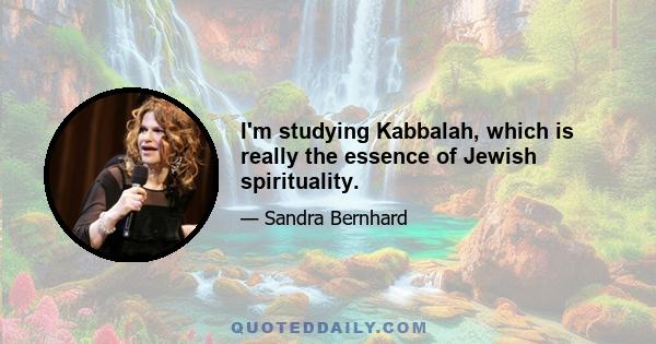 I'm studying Kabbalah, which is really the essence of Jewish spirituality.