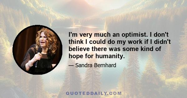 I'm very much an optimist. I don't think I could do my work if I didn't believe there was some kind of hope for humanity.