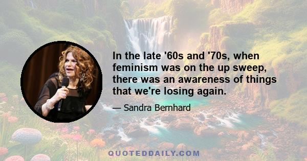 In the late '60s and '70s, when feminism was on the up sweep, there was an awareness of things that we're losing again.