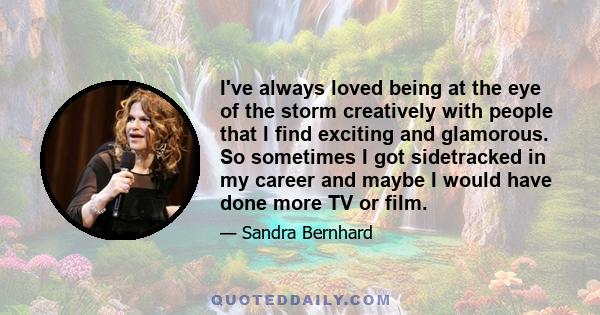 I've always loved being at the eye of the storm creatively with people that I find exciting and glamorous. So sometimes I got sidetracked in my career and maybe I would have done more TV or film.