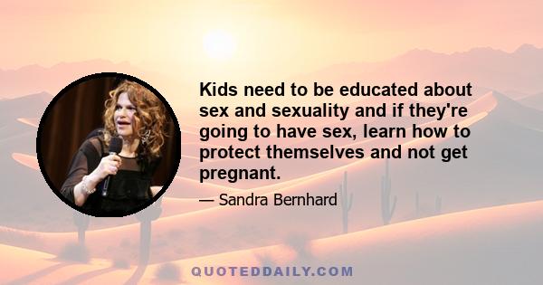 Kids need to be educated about sex and sexuality and if they're going to have sex, learn how to protect themselves and not get pregnant.