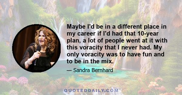 Maybe I'd be in a different place in my career if I'd had that 10-year plan, a lot of people went at it with this voracity that I never had. My only voracity was to have fun and to be in the mix.