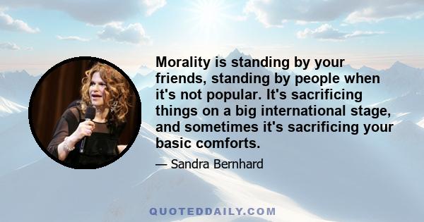 Morality is standing by your friends, standing by people when it's not popular. It's sacrificing things on a big international stage, and sometimes it's sacrificing your basic comforts.