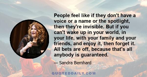 People feel like if they don't have a voice or a name or the spotlight, then they're invisible. But if you can't wake up in your world, in your life, with your family and your friends, and enjoy it, then forget it. All