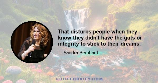 That disturbs people when they know they didn't have the guts or integrity to stick to their dreams.