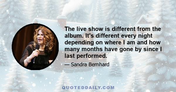 The live show is different from the album. It's different every night depending on where I am and how many months have gone by since I last performed.