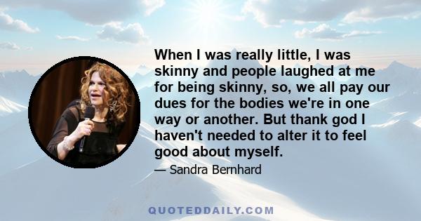 When I was really little, I was skinny and people laughed at me for being skinny, so, we all pay our dues for the bodies we're in one way or another. But thank god I haven't needed to alter it to feel good about myself.