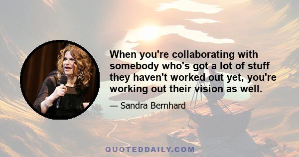 When you're collaborating with somebody who's got a lot of stuff they haven't worked out yet, you're working out their vision as well.