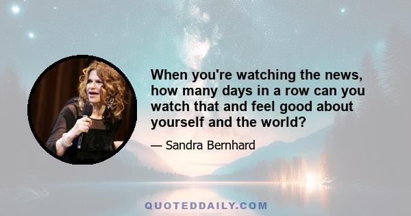 When you're watching the news, how many days in a row can you watch that and feel good about yourself and the world?