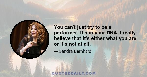 You can't just try to be a performer. It's in your DNA. I really believe that it's either what you are or it's not at all.