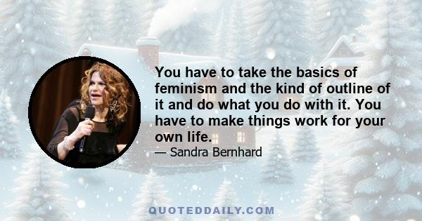 You have to take the basics of feminism and the kind of outline of it and do what you do with it. You have to make things work for your own life.