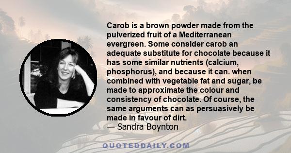 Carob is a brown powder made from the pulverized fruit of a Mediterranean evergreen. Some consider carob an adequate substitute for chocolate because it has some similar nutrients (calcium, phosphorus), and because it