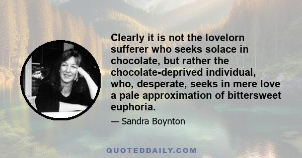 Clearly it is not the lovelorn sufferer who seeks solace in chocolate, but rather the chocolate-deprived individual, who, desperate, seeks in mere love a pale approximation of bittersweet euphoria.