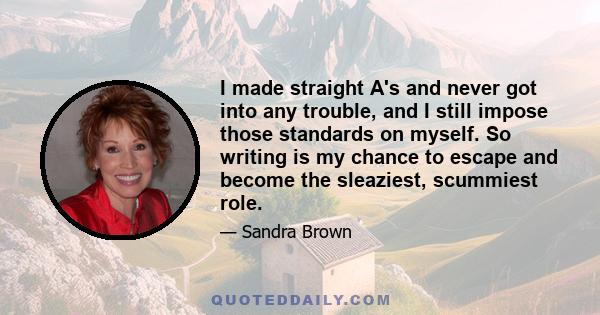 I made straight A's and never got into any trouble, and I still impose those standards on myself. So writing is my chance to escape and become the sleaziest, scummiest role.