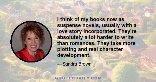 I think of my books now as suspense novels, usually with a love story incorporated. They're absolutely a lot harder to write than romances. They take more plotting and real character development.