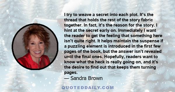 I try to weave a secret into each plot. It's the thread that holds the rest of the story fabric together. In fact, it's the reason for the story. I hint at the secret early on. Immediately I want the reader to get the