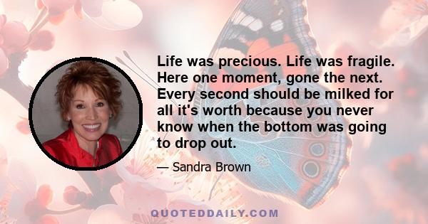 Life was precious. Life was fragile. Here one moment, gone the next. Every second should be milked for all it's worth because you never know when the bottom was going to drop out.