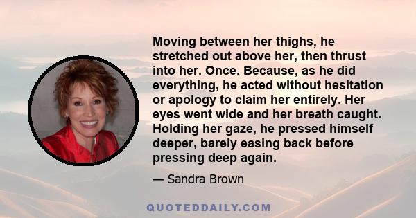 Moving between her thighs, he stretched out above her, then thrust into her. Once. Because, as he did everything, he acted without hesitation or apology to claim her entirely. Her eyes went wide and her breath caught.